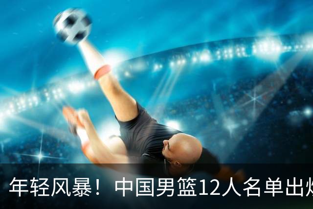 年轻风暴！中国男篮12人名单出炉，杨瀚森扛大旗，内线锋线很强